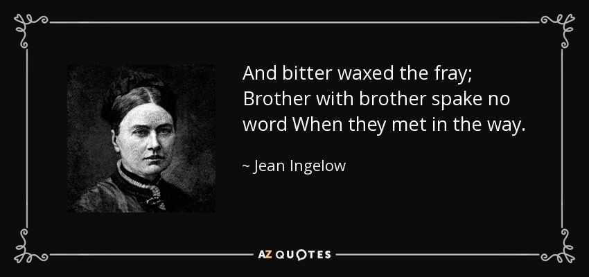 And bitter waxed the fray; Brother with brother spake no word When they met in the way. - Jean Ingelow
