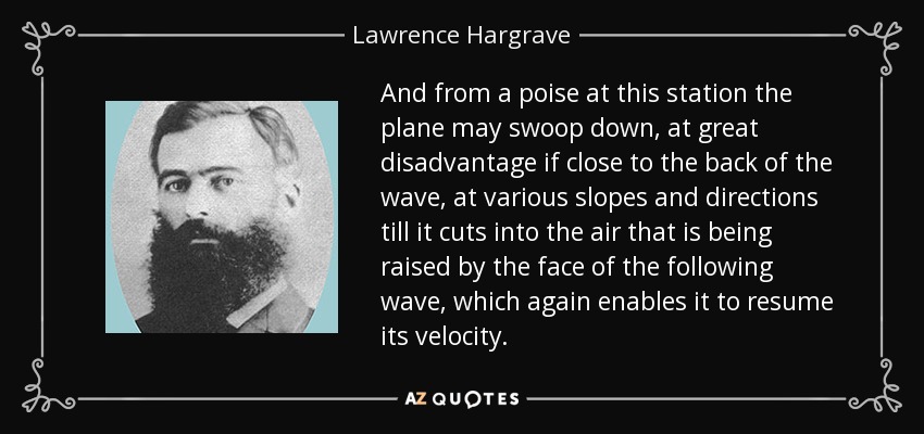 And from a poise at this station the plane may swoop down, at great disadvantage if close to the back of the wave, at various slopes and directions till it cuts into the air that is being raised by the face of the following wave, which again enables it to resume its velocity. - Lawrence Hargrave