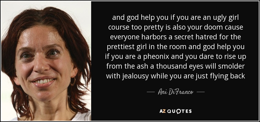 and god help you if you are an ugly girl course too pretty is also your doom cause everyone harbors a secret hatred for the prettiest girl in the room and god help you if you are a pheonix and you dare to rise up from the ash a thousand eyes will smolder with jealousy while you are just flying back - Ani DiFranco