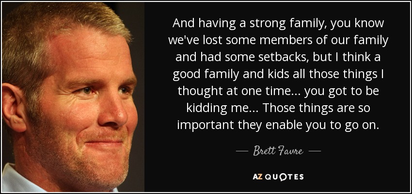 Y tener una familia fuerte, ya sabes que hemos perdido a algunos miembros de nuestra familia y hemos tenido algunos contratiempos, pero creo que una buena familia y los niños, todas esas cosas que en un momento pensé... tienes que estar de broma... Esas cosas son tan importantes que te permiten seguir adelante. - Brett Favre