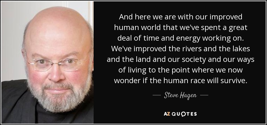 And here we are with our improved human world that we've spent a great deal of time and energy working on. We've improved the rivers and the lakes and the land and our society and our ways of living to the point where we now wonder if the human race will survive. - Steve Hagen