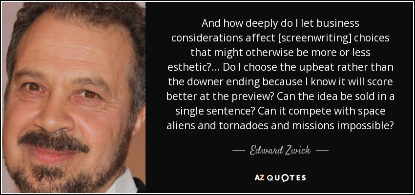 And how deeply do I let business considerations affect [screenwriting] choices that might otherwise be more or less esthetic? . . . Do I choose the upbeat rather than the downer ending because I know it will score better at the preview? Can the idea be sold in a single sentence? Can it compete with space aliens and tornadoes and missions impossible? - Edward Zwick