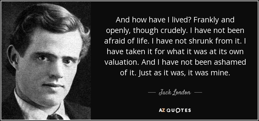 ¿Y cómo he vivido? Franca y abiertamente, aunque con crudeza. No he tenido miedo a la vida. No me he encogido ante ella. La he tomado por lo que era en su propia valoración. Y no me he avergonzado de ella. Tal como era, era mía. - Jack London