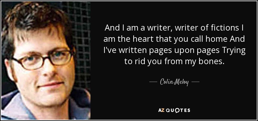 And I am a writer, writer of fictions I am the heart that you call home And I've written pages upon pages Trying to rid you from my bones. - Colin Meloy