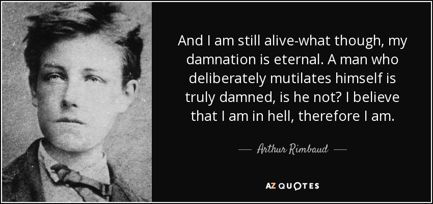 And I am still alive-what though, my damnation is eternal. A man who deliberately mutilates himself is truly damned, is he not? I believe that I am in hell, therefore I am. - Arthur Rimbaud