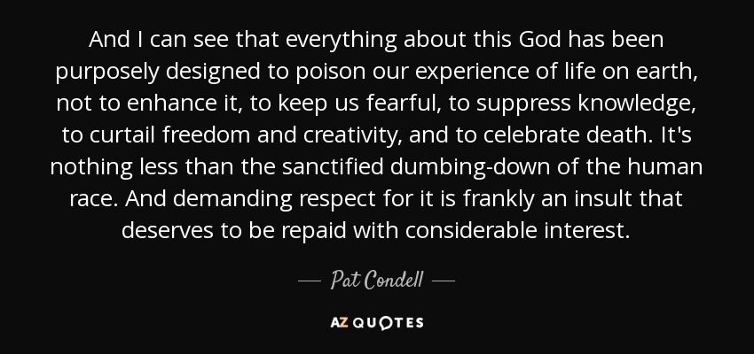 And I can see that everything about this God has been purposely designed to poison our experience of life on earth, not to enhance it, to keep us fearful, to suppress knowledge, to curtail freedom and creativity, and to celebrate death. It's nothing less than the sanctified dumbing-down of the human race. And demanding respect for it is frankly an insult that deserves to be repaid with considerable interest. - Pat Condell