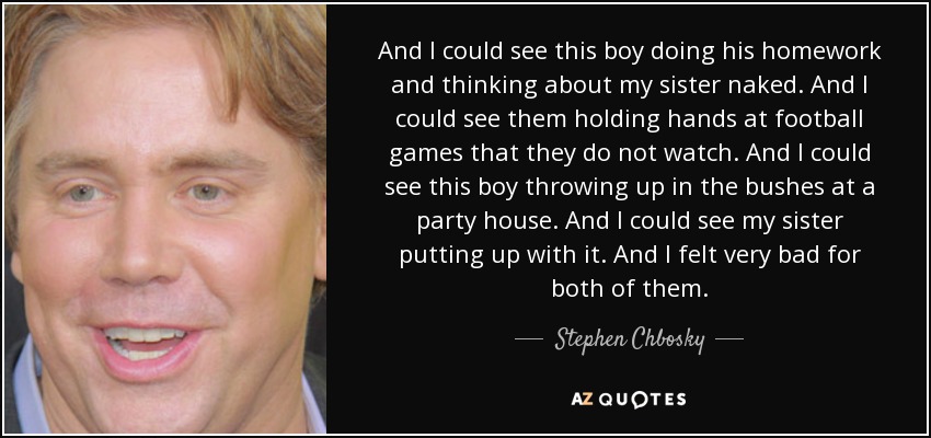 And I could see this boy doing his homework and thinking about my sister naked. And I could see them holding hands at football games that they do not watch. And I could see this boy throwing up in the bushes at a party house. And I could see my sister putting up with it. And I felt very bad for both of them. - Stephen Chbosky