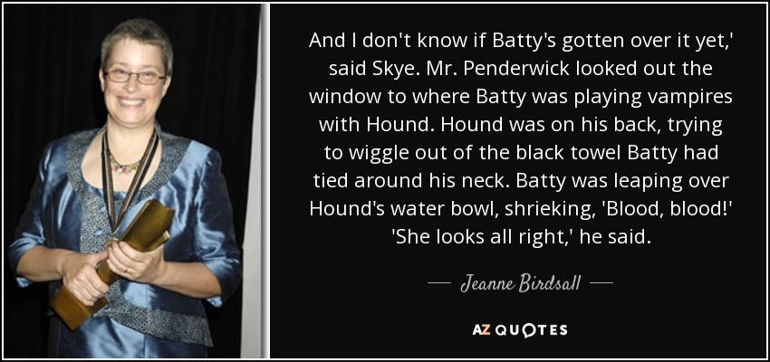 And I don't know if Batty's gotten over it yet,' said Skye. Mr. Penderwick looked out the window to where Batty was playing vampires with Hound. Hound was on his back, trying to wiggle out of the black towel Batty had tied around his neck. Batty was leaping over Hound's water bowl, shrieking, 'Blood, blood!' 'She looks all right,' he said. - Jeanne Birdsall