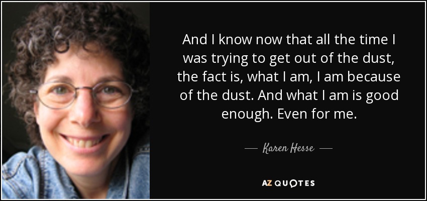 And I know now that all the time I was trying to get out of the dust, the fact is, what I am, I am because of the dust. And what I am is good enough. Even for me. - Karen Hesse