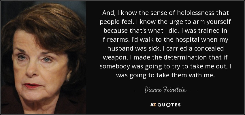 Y conozco la sensación de impotencia que siente la gente. Conozco el impulso de armarse porque eso es lo que yo hice. Fui entrenada en armas de fuego. Iba andando al hospital cuando mi marido estaba enfermo. Llevaba un arma oculta. Tomé la determinación de que si alguien iba a intentar acabar conmigo, me lo iba a llevar por delante. - Dianne Feinstein