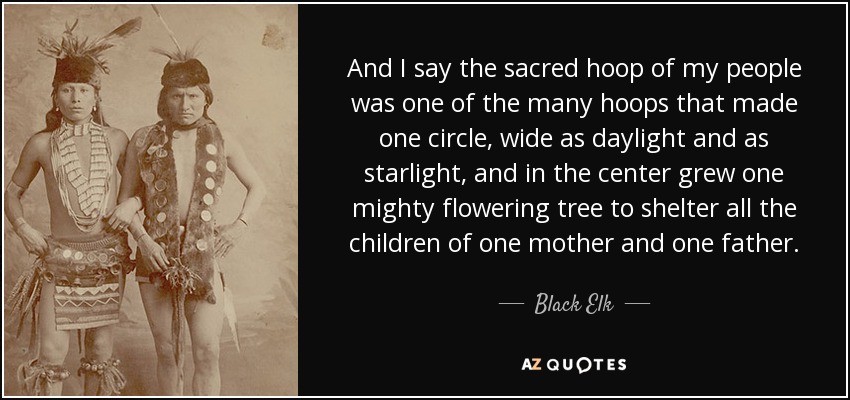 Y yo digo que el aro sagrado de mi pueblo era uno de los muchos aros que formaban un círculo, ancho como la luz del día y como la luz de las estrellas, y en el centro crecía un poderoso árbol en flor para cobijar a todos los hijos de una madre y un padre. - Alce Negro