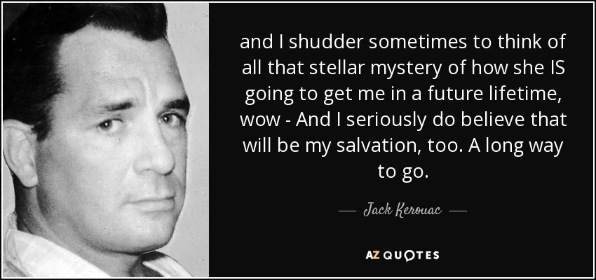 and I shudder sometimes to think of all that stellar mystery of how she IS going to get me in a future lifetime, wow - And I seriously do believe that will be my salvation, too. A long way to go. - Jack Kerouac