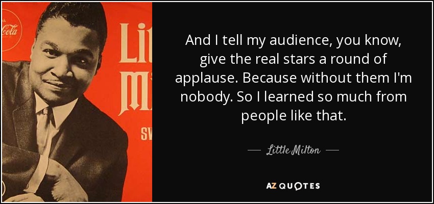 And I tell my audience, you know, give the real stars a round of applause. Because without them I'm nobody. So I learned so much from people like that. - Little Milton