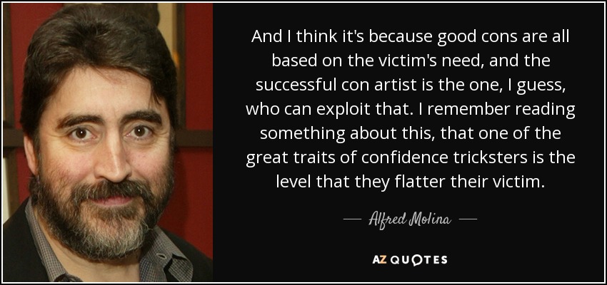 And I think it's because good cons are all based on the victim's need, and the successful con artist is the one, I guess, who can exploit that. I remember reading something about this, that one of the great traits of confidence tricksters is the level that they flatter their victim. - Alfred Molina