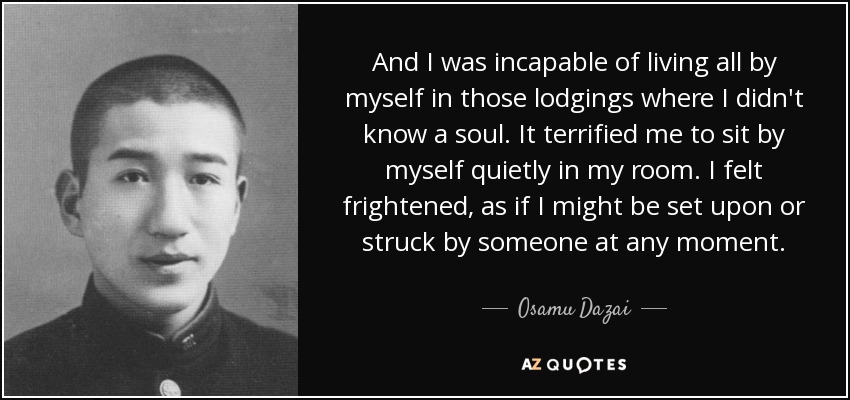 And I was incapable of living all by myself in those lodgings where I didn't know a soul. It terrified me to sit by myself quietly in my room. I felt frightened, as if I might be set upon or struck by someone at any moment. - Osamu Dazai