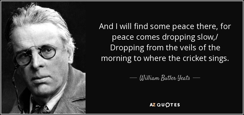 And I will find some peace there, for peace comes dropping slow,/ Dropping from the veils of the morning to where the cricket sings. - William Butler Yeats