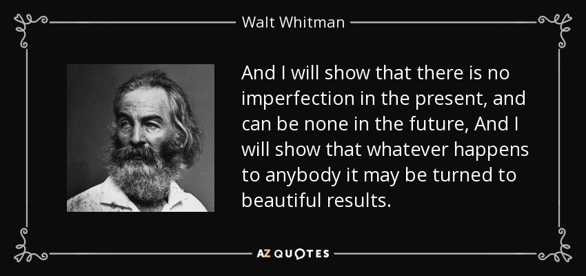 And I will show that there is no imperfection in the present, and can be none in the future, And I will show that whatever happens to anybody it may be turned to beautiful results. - Walt Whitman