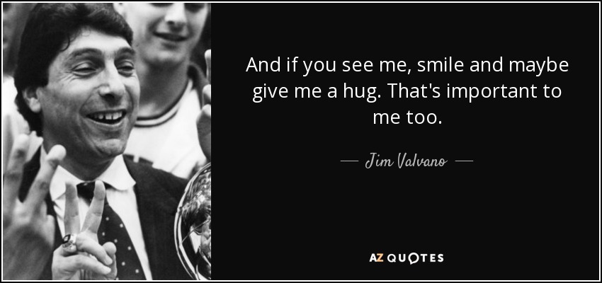 And if you see me, smile and maybe give me a hug. That's important to me too. - Jim Valvano