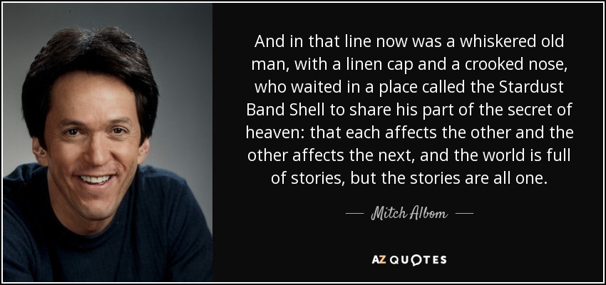 And in that line now was a whiskered old man, with a linen cap and a crooked nose, who waited in a place called the Stardust Band Shell to share his part of the secret of heaven: that each affects the other and the other affects the next, and the world is full of stories, but the stories are all one. - Mitch Albom