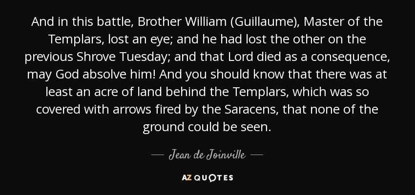 And in this battle, Brother William (Guillaume), Master of the Templars, lost an eye; and he had lost the other on the previous Shrove Tuesday; and that Lord died as a consequence, may God absolve him! And you should know that there was at least an acre of land behind the Templars, which was so covered with arrows fired by the Saracens, that none of the ground could be seen. - Jean de Joinville