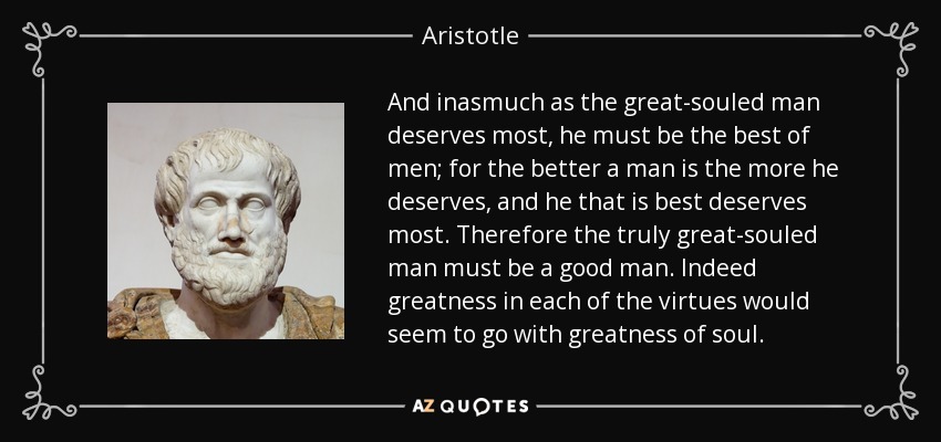 And inasmuch as the great-souled man deserves most, he must be the best of men; for the better a man is the more he deserves, and he that is best deserves most. Therefore the truly great-souled man must be a good man. Indeed greatness in each of the virtues would seem to go with greatness of soul. - Aristotle
