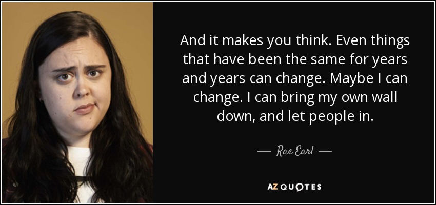 And it makes you think. Even things that have been the same for years and years can change. Maybe I can change. I can bring my own wall down, and let people in. - Rae Earl