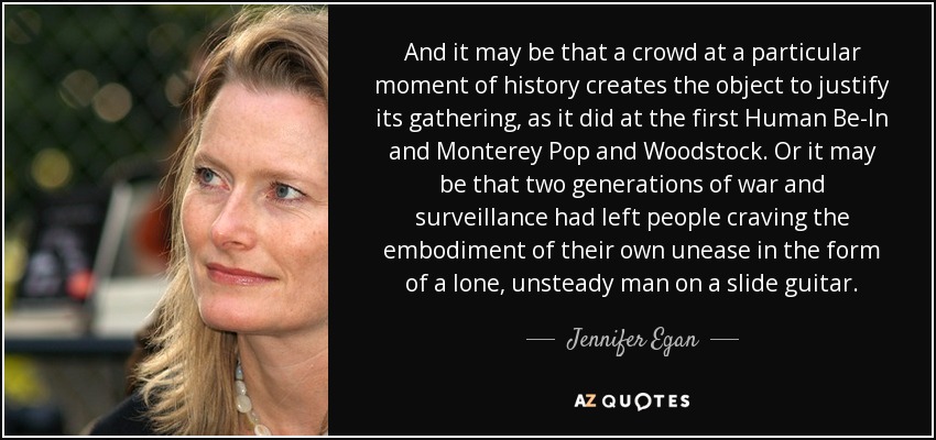 Y puede que una multitud en un momento determinado de la historia cree el objeto para justificar su reunión, como ocurrió en el primer Human Be-In, en Monterey Pop y en Woodstock. O puede que dos generaciones de guerra y vigilancia hayan dejado a la gente deseosa de encarnar su propio malestar en la forma de un hombre solitario e inestable con una guitarra slide. - Jennifer Egan