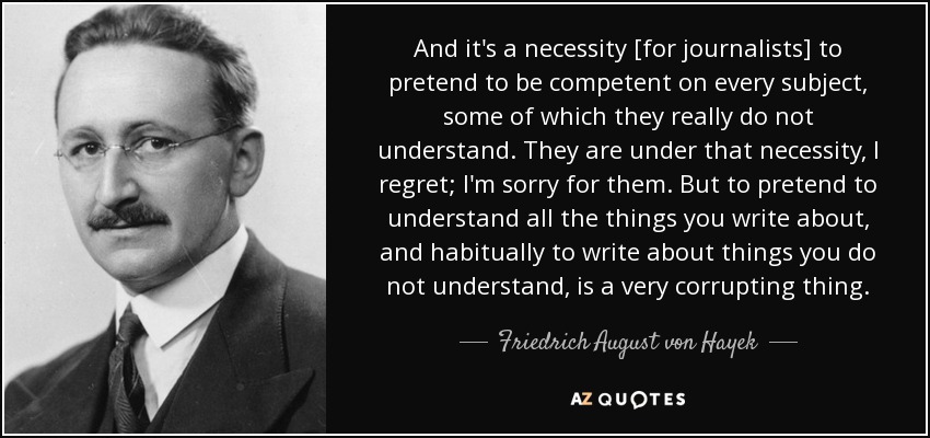 And it's a necessity [for journalists] to pretend to be competent on every subject, some of which they really do not understand. They are under that necessity, I regret; I'm sorry for them. But to pretend to understand all the things you write about, and habitually to write about things you do not understand, is a very corrupting thing. - Friedrich August von Hayek