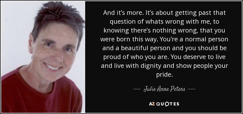 And it’s more. It’s about getting past that question of whats wrong with me, to knowing there’s nothing wrong, that you were born this way. You're a normal person and a beautiful person and you should be proud of who you are. You deserve to live and live with dignity and show people your pride. - Julie Anne Peters