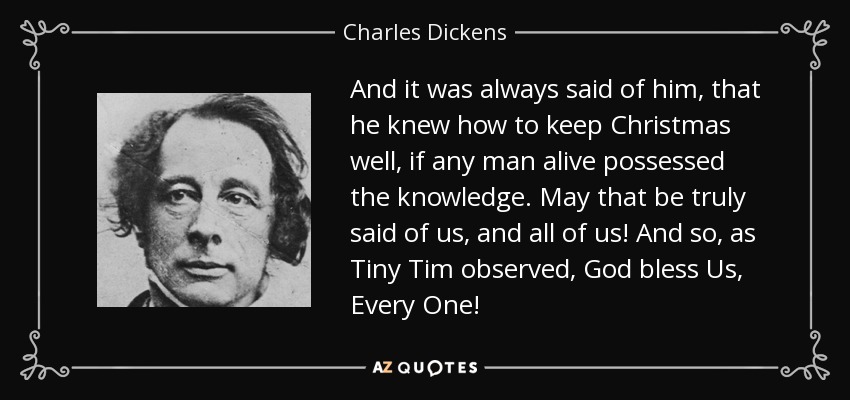 Y siempre se dijo de él que sabía cómo pasar bien la Navidad, si es que algún hombre vivo poseía ese conocimiento. ¡Que eso se diga realmente de nosotros, y de todos nosotros! Y así, como observó el pequeño Tim, ¡que Dios nos bendiga a todos! - Charles Dickens