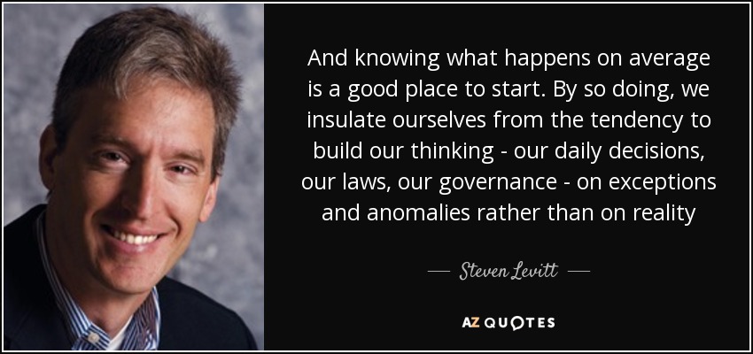 And knowing what happens on average is a good place to start. By so doing, we insulate ourselves from the tendency to build our thinking - our daily decisions, our laws, our governance - on exceptions and anomalies rather than on reality - Steven Levitt
