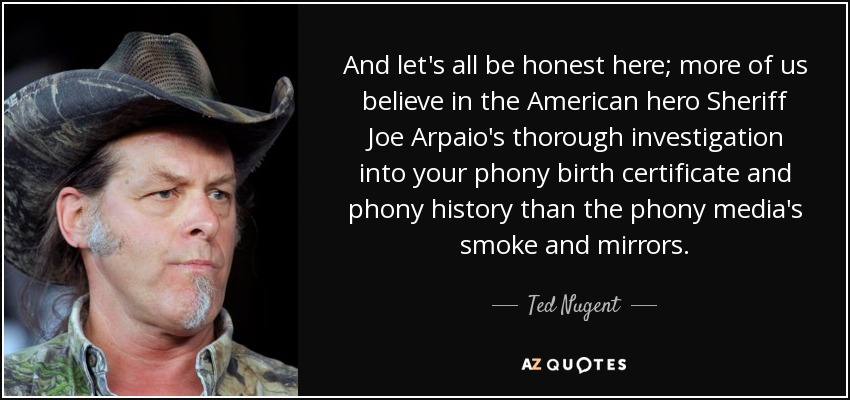 And let's all be honest here; more of us believe in the American hero Sheriff Joe Arpaio's thorough investigation into your phony birth certificate and phony history than the phony media's smoke and mirrors. - Ted Nugent