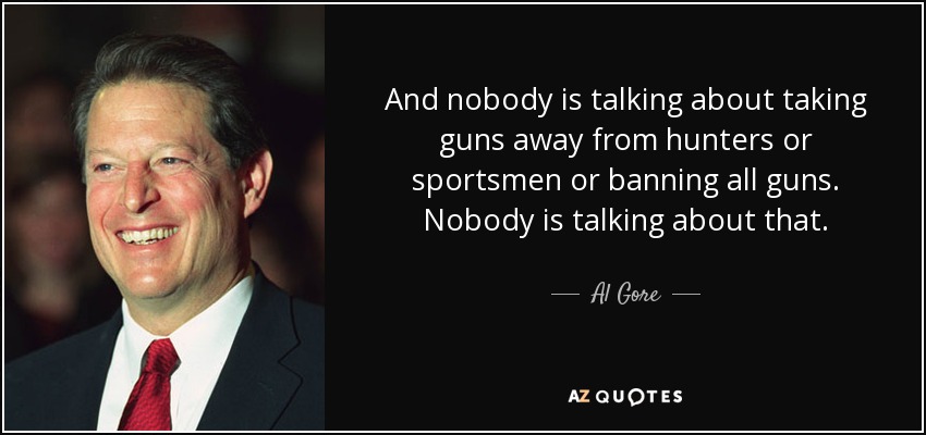 And nobody is talking about taking guns away from hunters or sportsmen or banning all guns. Nobody is talking about that. - Al Gore
