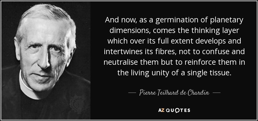 And now, as a germination of planetary dimensions, comes the thinking layer which over its full extent develops and intertwines its fibres, not to confuse and neutralise them but to reinforce them in the living unity of a single tissue. - Pierre Teilhard de Chardin