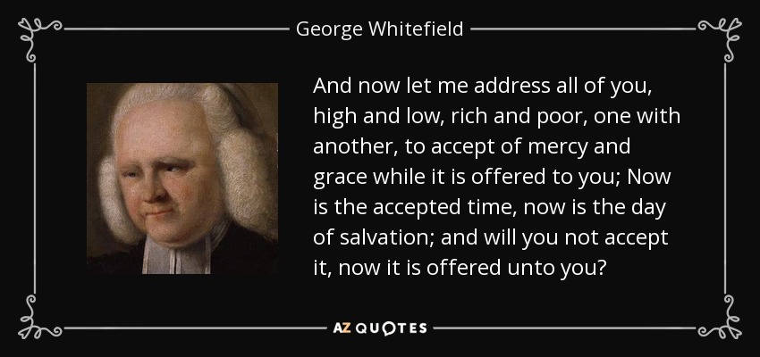 And now let me address all of you, high and low, rich and poor, one with another, to accept of mercy and grace while it is offered to you; Now is the accepted time, now is the day of salvation; and will you not accept it, now it is offered unto you? - George Whitefield