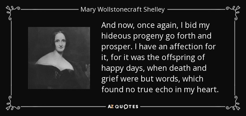 And now, once again, I bid my hideous progeny go forth and prosper. I have an affection for it, for it was the offspring of happy days, when death and grief were but words, which found no true echo in my heart. - Mary Wollstonecraft Shelley