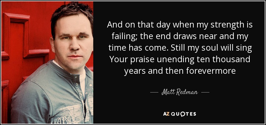 And on that day when my strength is failing; the end draws near and my time has come. Still my soul will sing Your praise unending ten thousand years and then forevermore - Matt Redman