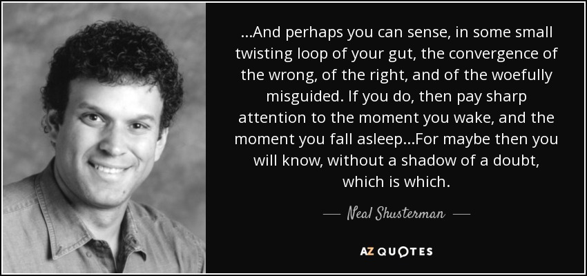 ...And perhaps you can sense, in some small twisting loop of your gut, the convergence of the wrong, of the right, and of the woefully misguided. If you do, then pay sharp attention to the moment you wake, and the moment you fall asleep...For maybe then you will know, without a shadow of a doubt, which is which. - Neal Shusterman