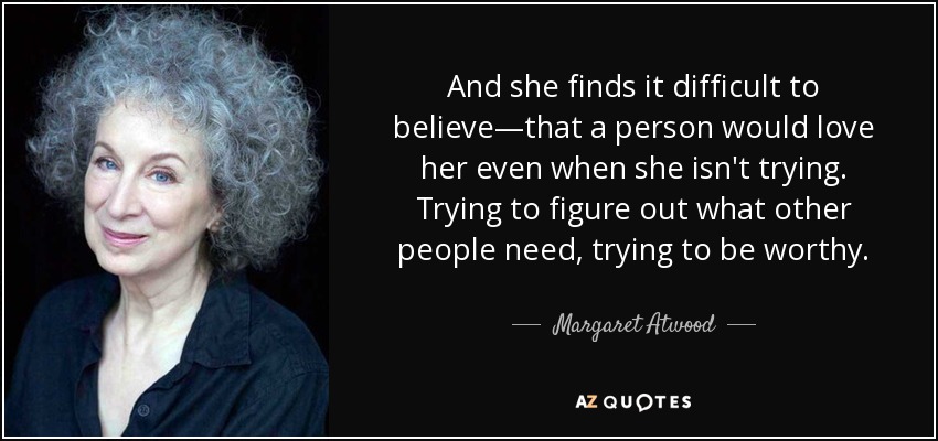 And she finds it difficult to believe—that a person would love her even when she isn't trying. Trying to figure out what other people need, trying to be worthy. - Margaret Atwood