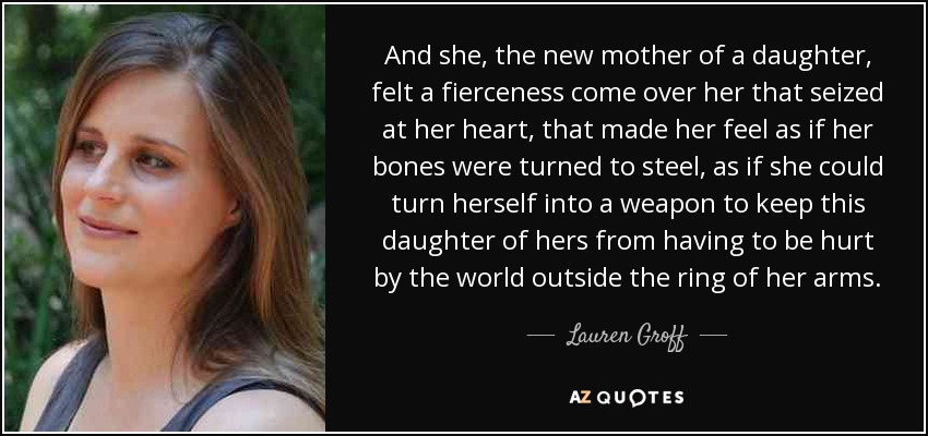 And she, the new mother of a daughter, felt a fierceness come over her that seized at her heart, that made her feel as if her bones were turned to steel, as if she could turn herself into a weapon to keep this daughter of hers from having to be hurt by the world outside the ring of her arms. - Lauren Groff