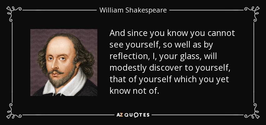 And since you know you cannot see yourself, so well as by reflection, I, your glass, will modestly discover to yourself, that of yourself which you yet know not of. - William Shakespeare