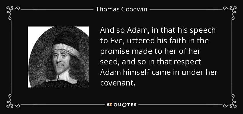 And so Adam, in that his speech to Eve, uttered his faith in the promise made to her of her seed, and so in that respect Adam himself came in under her covenant. - Thomas Goodwin