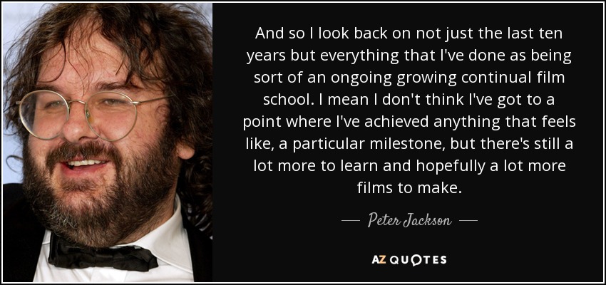 And so I look back on not just the last ten years but everything that I've done as being sort of an ongoing growing continual film school. I mean I don't think I've got to a point where I've achieved anything that feels like, a particular milestone, but there's still a lot more to learn and hopefully a lot more films to make. - Peter Jackson