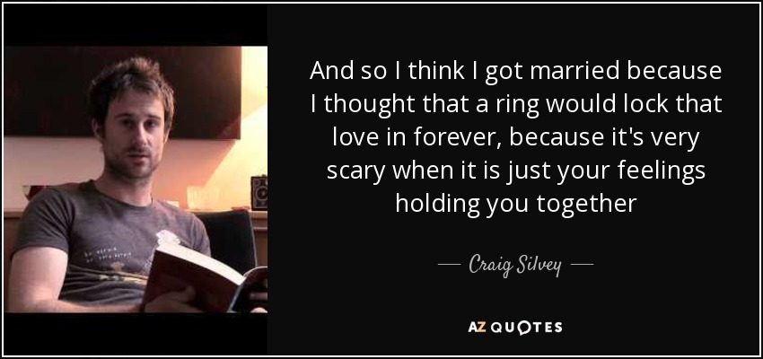 And so I think I got married because I thought that a ring would lock that love in forever, because it's very scary when it is just your feelings holding you together - Craig Silvey