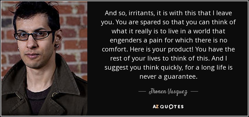 And so, irritants, it is with this that I leave you. You are spared so that you can think of what it really is to live in a world that engenders a pain for which there is no comfort. Here is your product! You have the rest of your lives to think of this. And I suggest you think quickly, for a long life is never a guarantee. - Jhonen Vasquez