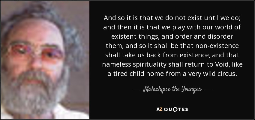 And so it is that we do not exist until we do; and then it is that we play with our world of existent things, and order and disorder them, and so it shall be that non-existence shall take us back from existence, and that nameless spirituality shall return to Void, like a tired child home from a very wild circus. - Malaclypse the Younger