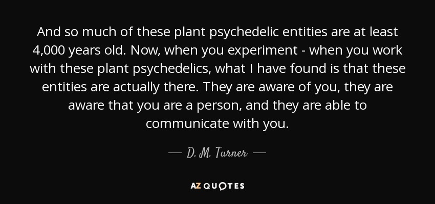 Y gran parte de estas entidades psicodélicas de plantas tienen al menos 4.000 años de antigüedad. Ahora, cuando experimentas - cuando trabajas con estas plantas psicodélicas, lo que he encontrado es que estas entidades están realmente allí. Son conscientes de ti, son conscientes de que eres una persona, y son capaces de comunicarse contigo. - D. M. Turner