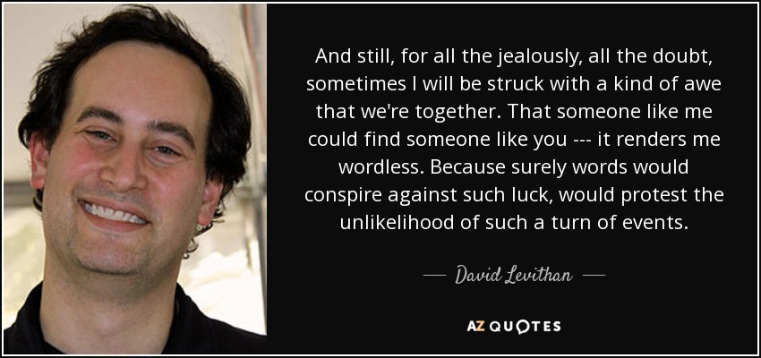 And still, for all the jealously, all the doubt, sometimes I will be struck with a kind of awe that we're together. That someone like me could find someone like you --- it renders me wordless. Because surely words would conspire against such luck, would protest the unlikelihood of such a turn of events. - David Levithan