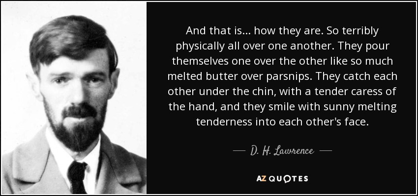 And that is ... how they are. So terribly physically all over one another. They pour themselves one over the other like so much melted butter over parsnips. They catch each other under the chin, with a tender caress of the hand, and they smile with sunny melting tenderness into each other's face. - D. H. Lawrence