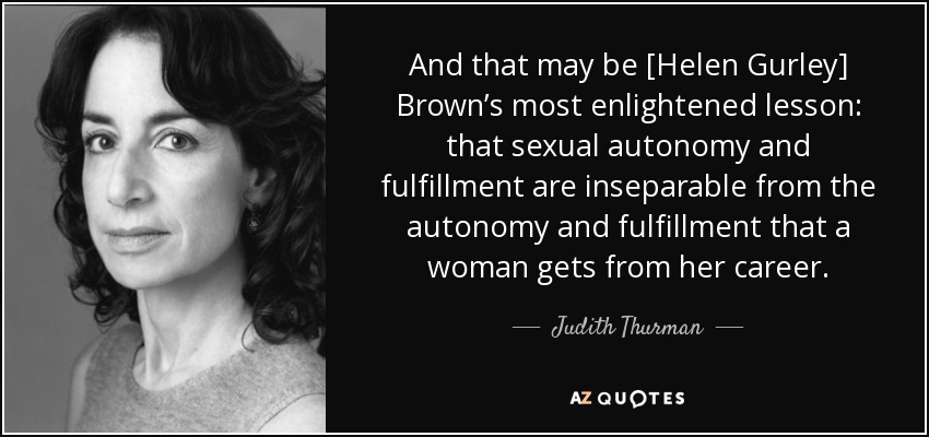 And that may be [Helen Gurley] Brown’s most enlightened lesson: that sexual autonomy and fulfillment are inseparable from the autonomy and fulfillment that a woman gets from her career. - Judith Thurman